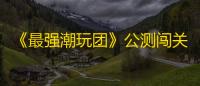 《最强潮玩团》公测闯关攻略 多款盲盒阵容推荐
！